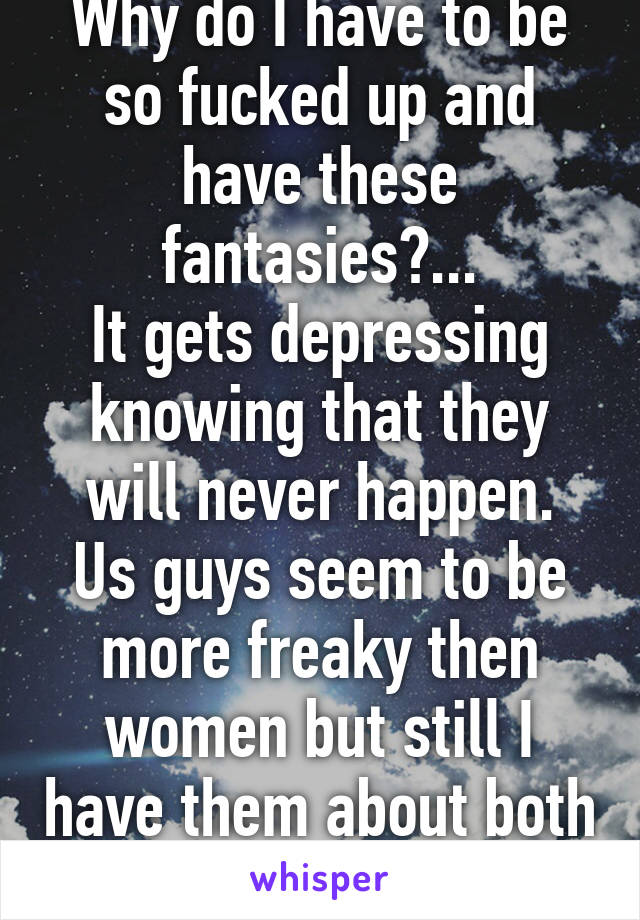 Why do I have to be so fucked up and have these fantasies?...
It gets depressing knowing that they will never happen.
Us guys seem to be more freaky then women but still I have them about both genders