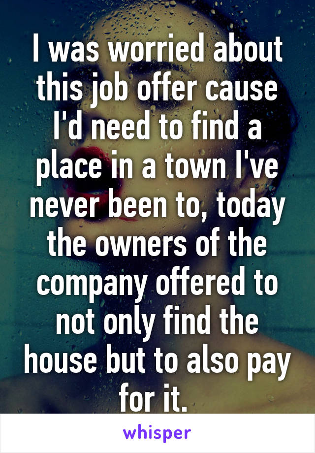 I was worried about this job offer cause I'd need to find a place in a town I've never been to, today the owners of the company offered to not only find the house but to also pay for it. 
