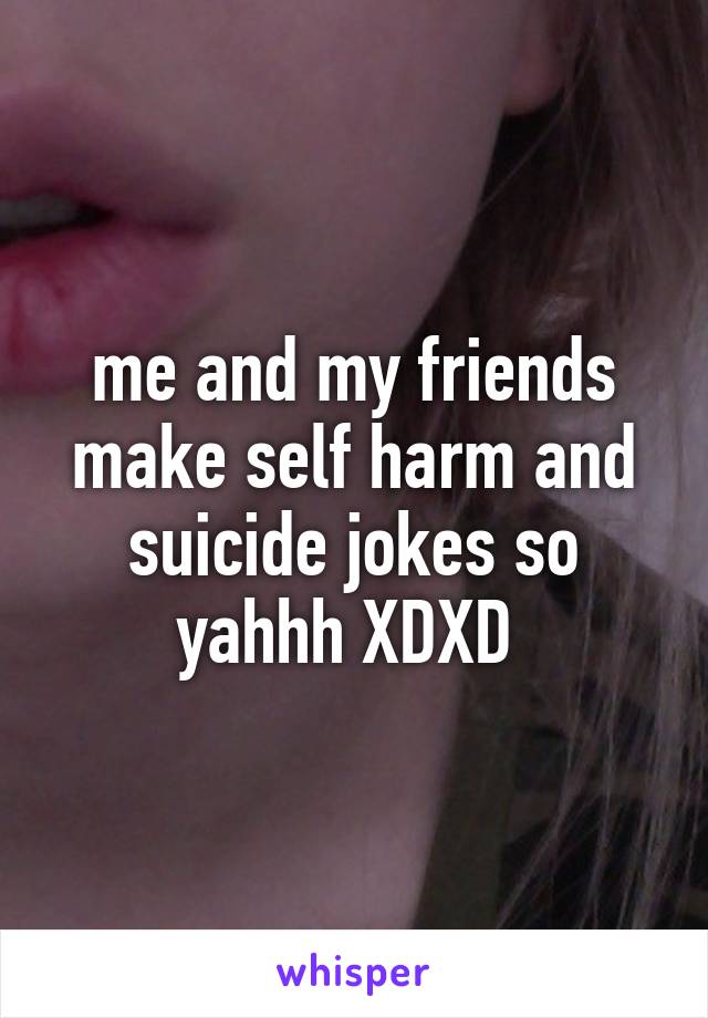 me and my friends make self harm and suicide jokes so yahhh XDXD 