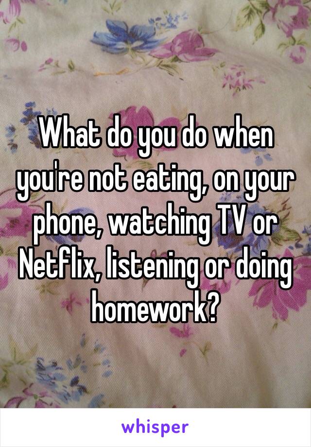What do you do when you're not eating, on your phone, watching TV or Netflix, listening or doing homework?