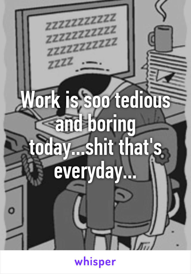 Work is soo tedious and boring today...shit that's everyday...