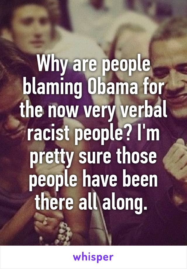 Why are people blaming Obama for the now very verbal racist people? I'm pretty sure those people have been there all along. 