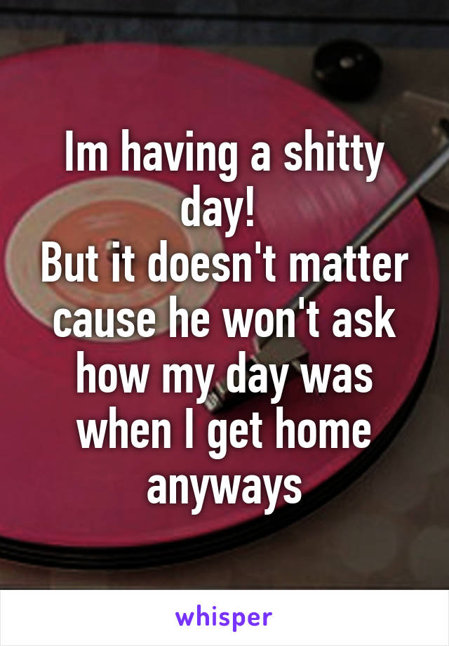 Im having a shitty day! 
But it doesn't matter cause he won't ask how my day was when I get home anyways