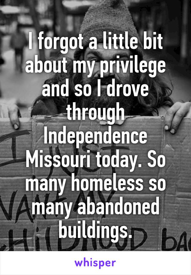 I forgot a little bit about my privilege and so I drove through Independence Missouri today. So many homeless so many abandoned buildings.