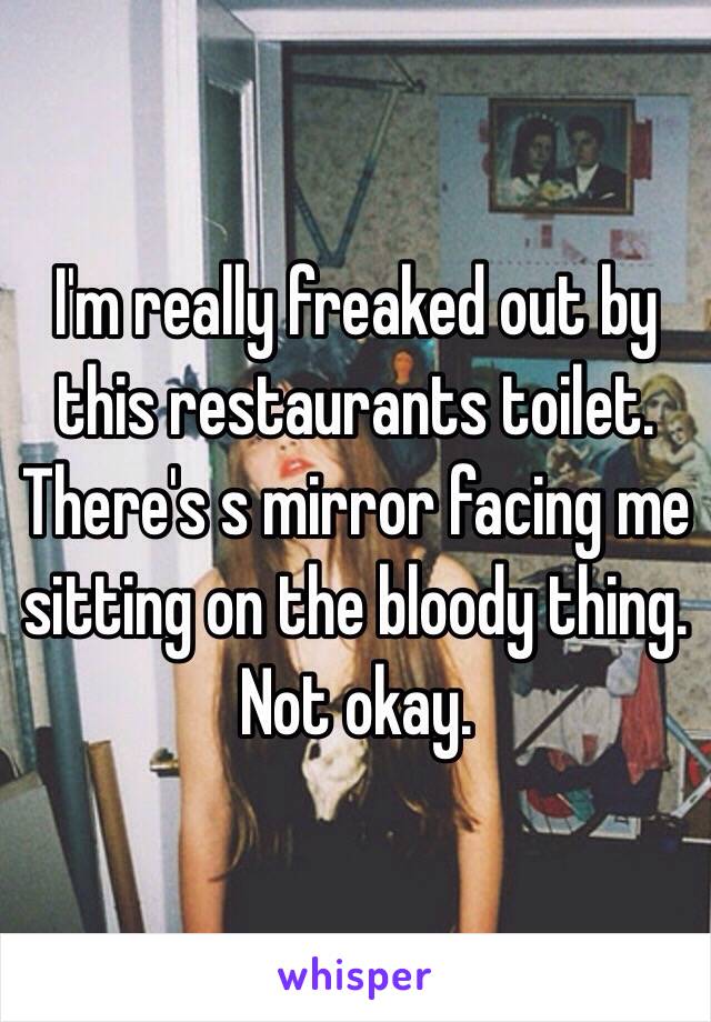 I'm really freaked out by this restaurants toilet. There's s mirror facing me sitting on the bloody thing. Not okay. 