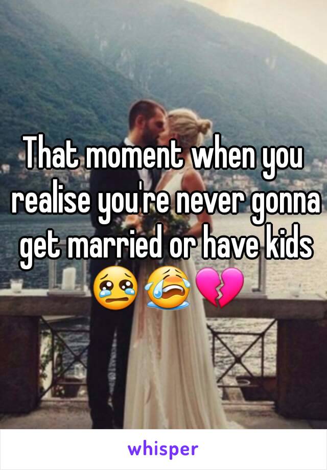 That moment when you realise you're never gonna get married or have kids 😢😭💔