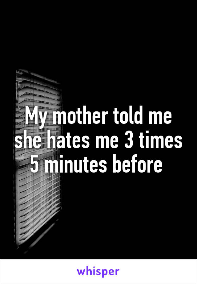 My mother told me she hates me 3 times 5 minutes before 