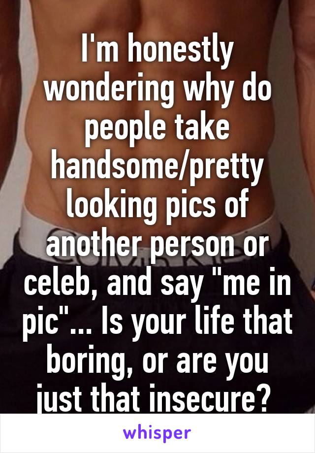 I'm honestly wondering why do people take handsome/pretty looking pics of another person or celeb, and say "me in pic"... Is your life that boring, or are you just that insecure? 