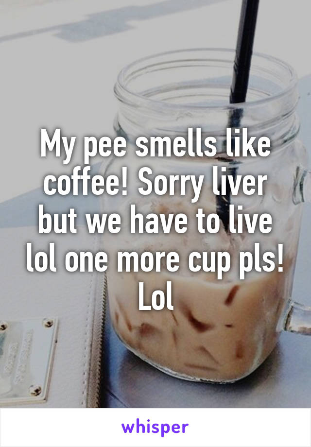 My pee smells like coffee! Sorry liver but we have to live lol one more cup pls! Lol