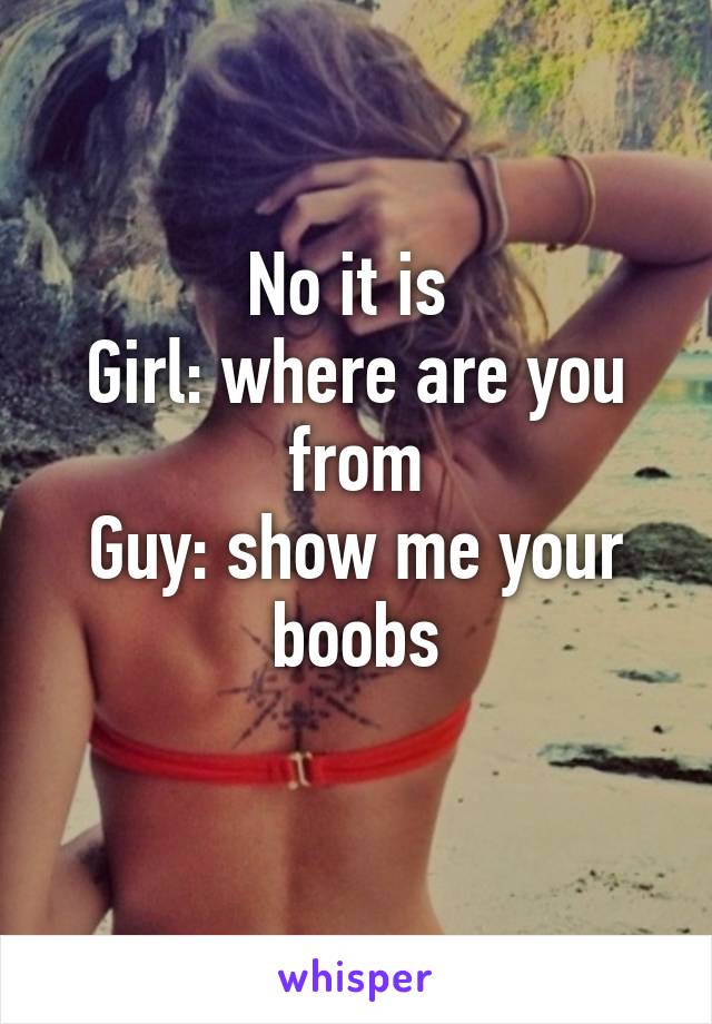No it is 
Girl: where are you from
Guy: show me your boobs
