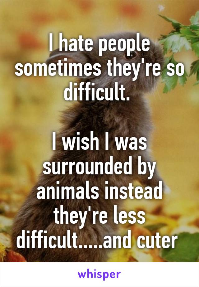 I hate people sometimes they're so difficult. 

I wish I was surrounded by animals instead they're less difficult.....and cuter 