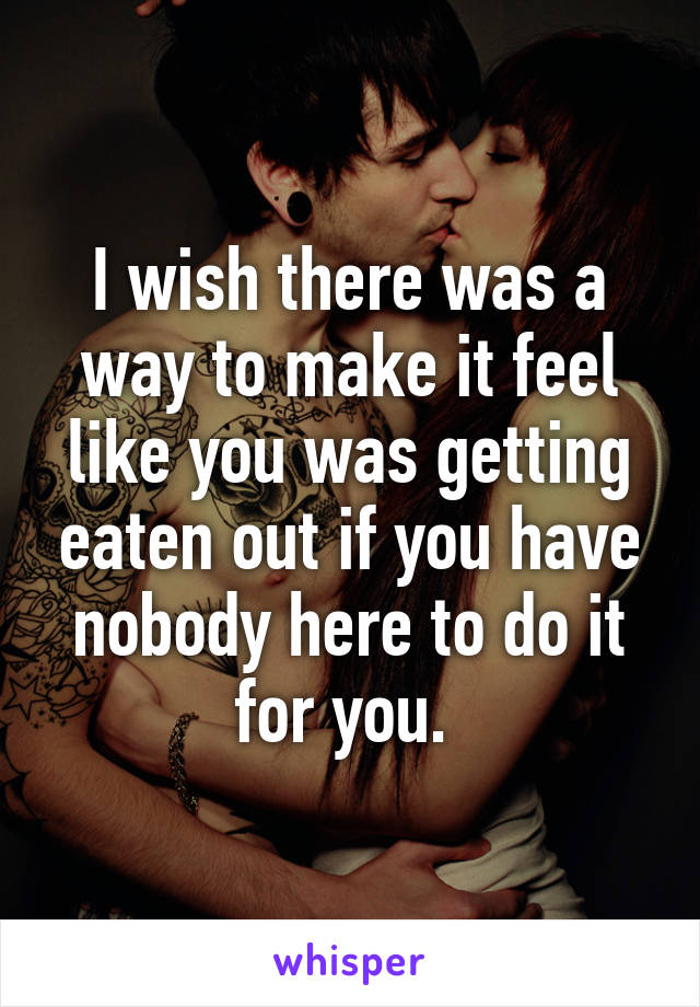I wish there was a way to make it feel like you was getting eaten out if you have nobody here to do it for you. 