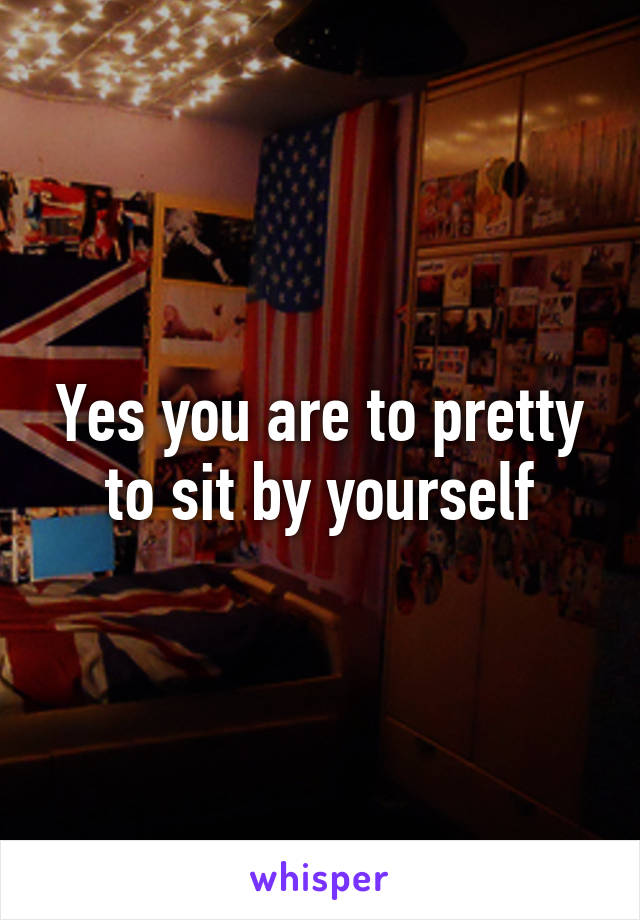 Yes you are to pretty to sit by yourself