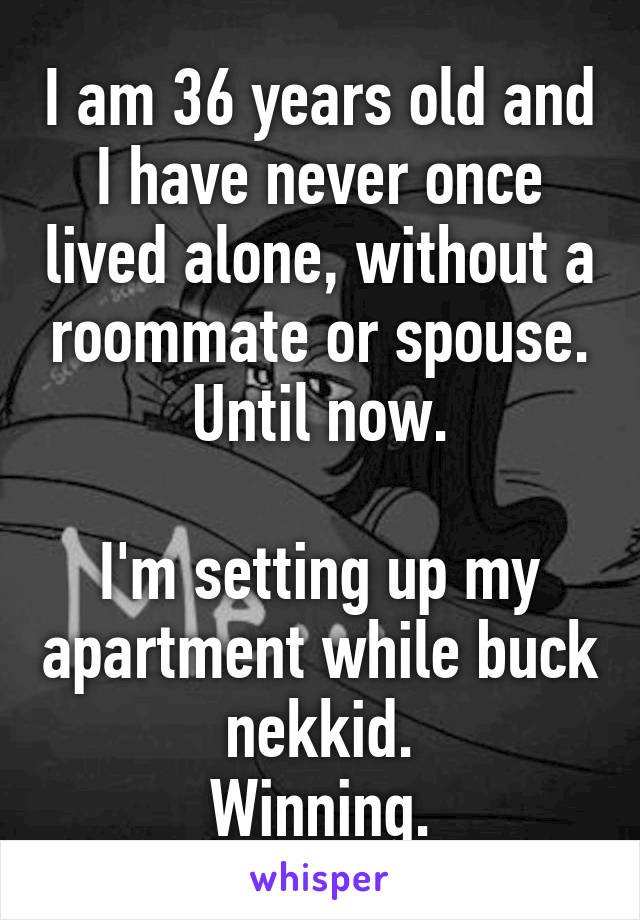 I am 36 years old and I have never once lived alone, without a roommate or spouse.
Until now.

I'm setting up my apartment while buck nekkid.
Winning.