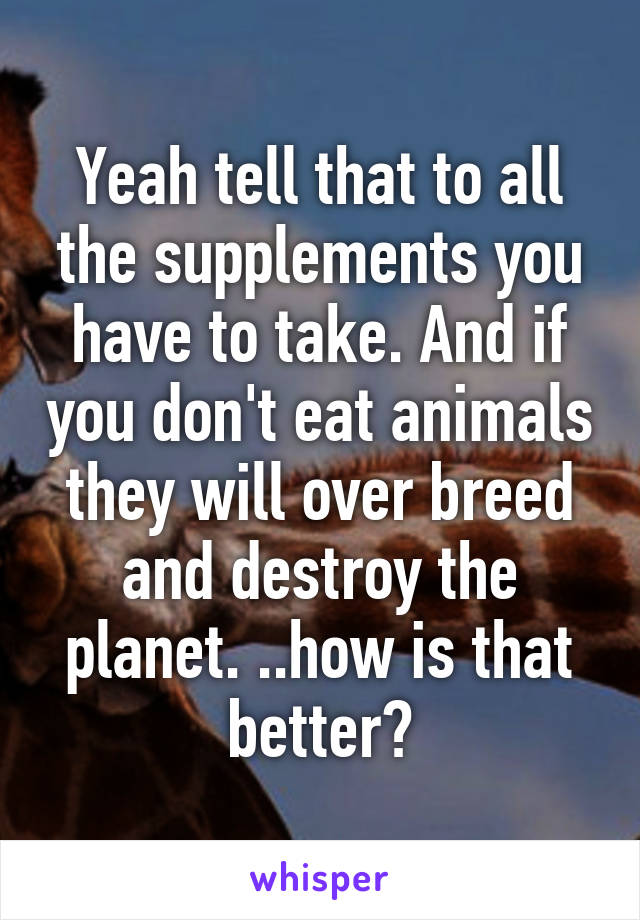 Yeah tell that to all the supplements you have to take. And if you don't eat animals they will over breed and destroy the planet. ..how is that better?