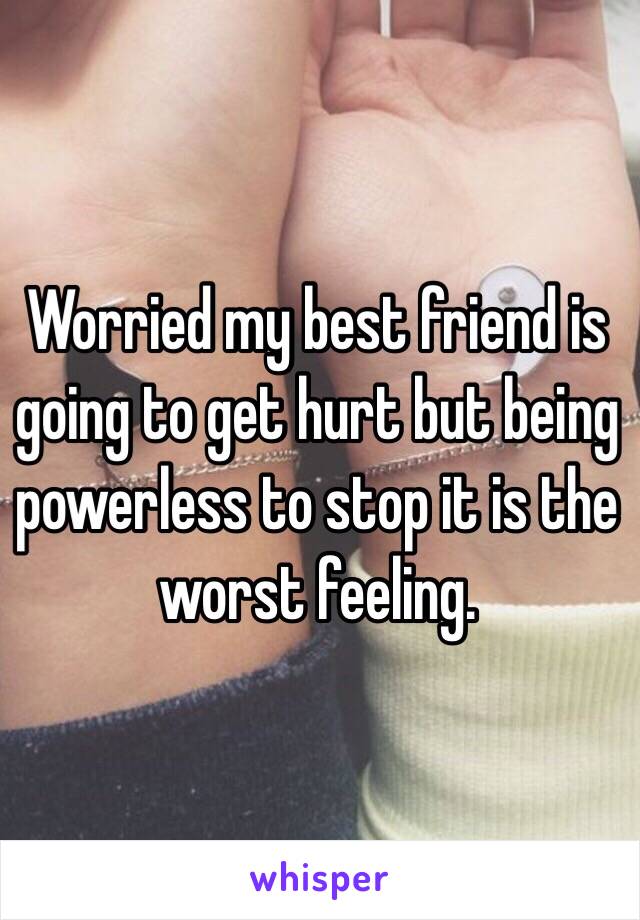Worried my best friend is going to get hurt but being powerless to stop it is the worst feeling. 