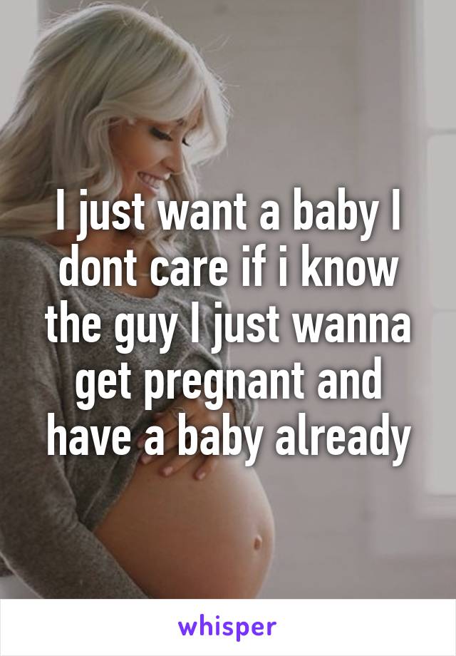I just want a baby I dont care if i know the guy I just wanna get pregnant and have a baby already