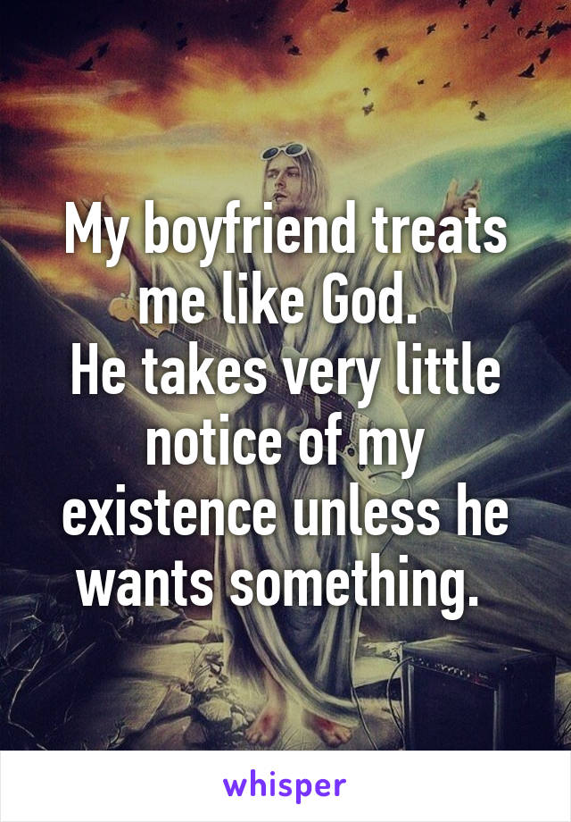 My boyfriend treats me like God. 
He takes very little notice of my existence unless he wants something. 