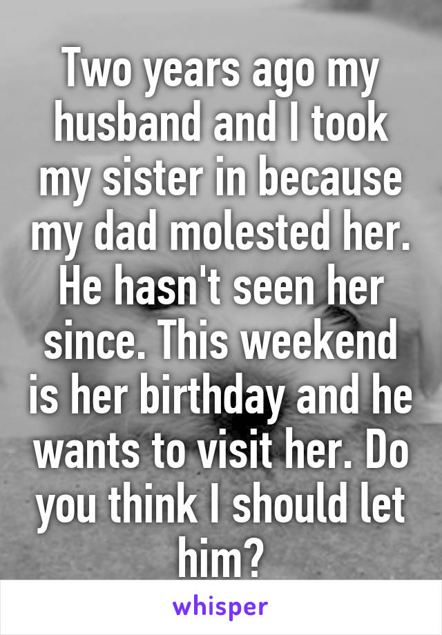Two years ago my husband and I took my sister in because my dad molested her. He hasn't seen her since. This weekend is her birthday and he wants to visit her. Do you think I should let him?