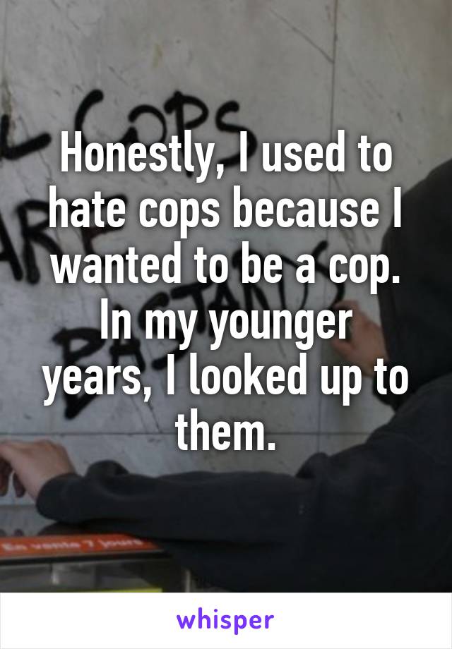 Honestly, I used to hate cops because I wanted to be a cop.
In my younger years, I looked up to them.
