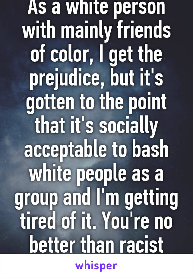 As a white person with mainly friends of color, I get the prejudice, but it's gotten to the point that it's socially acceptable to bash white people as a group and I'm getting tired of it. You're no better than racist rednecks.