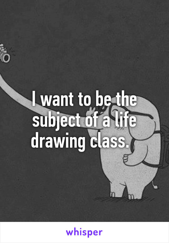 I want to be the subject of a life drawing class.  