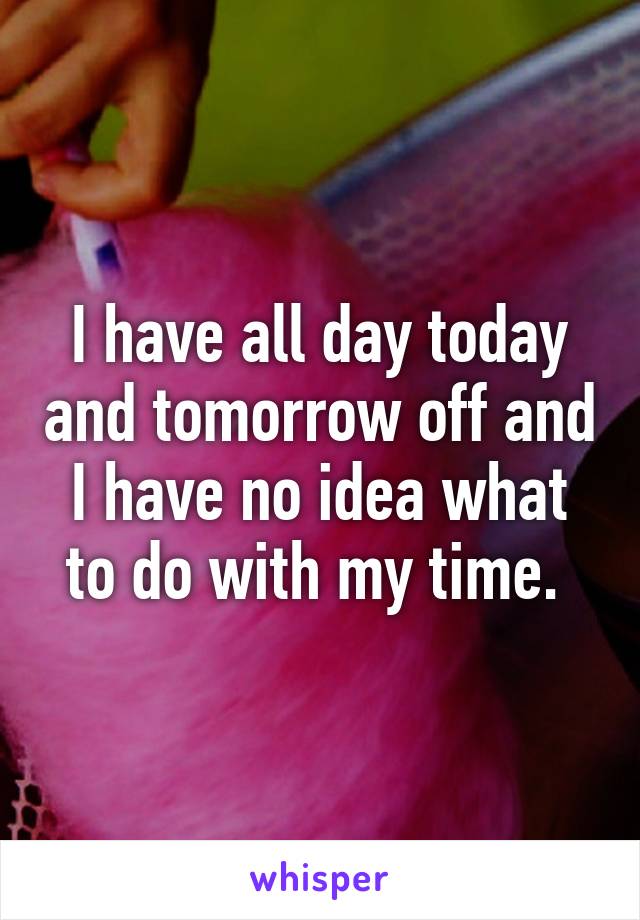 I have all day today and tomorrow off and I have no idea what to do with my time. 