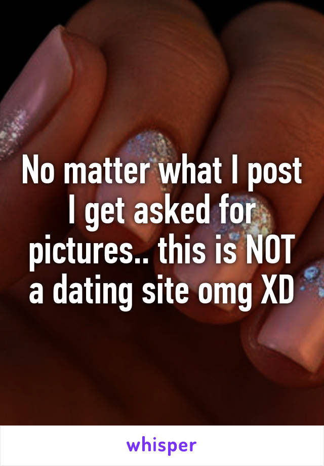 No matter what I post I get asked for pictures.. this is NOT a dating site omg XD