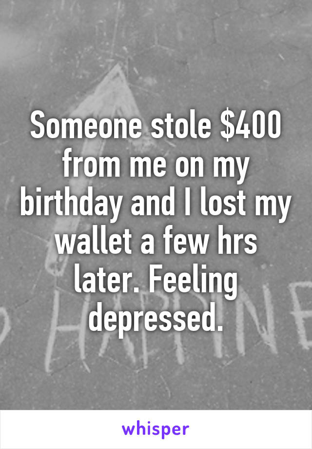 Someone stole $400 from me on my birthday and I lost my wallet a few hrs later. Feeling depressed.