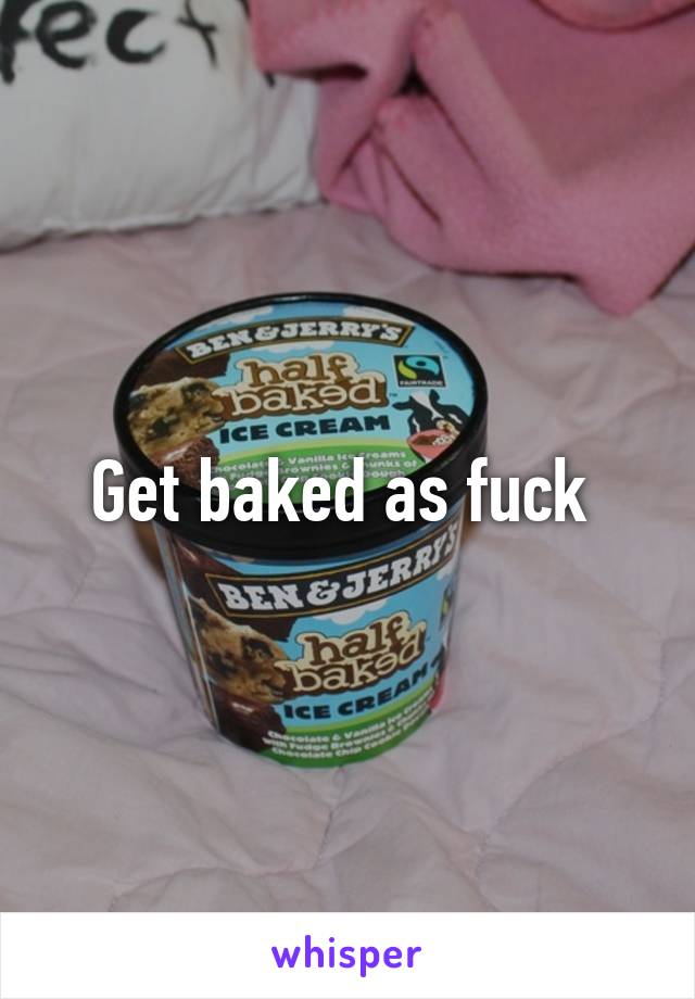 Get baked as fuck 