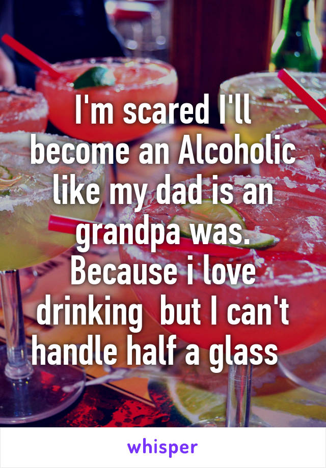 I'm scared I'll become an Alcoholic like my dad is an grandpa was. Because i love drinking  but I can't handle half a glass  