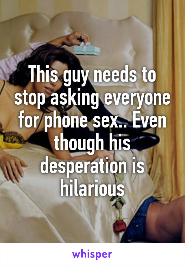This guy needs to stop asking everyone for phone sex.. Even though his desperation is hilarious