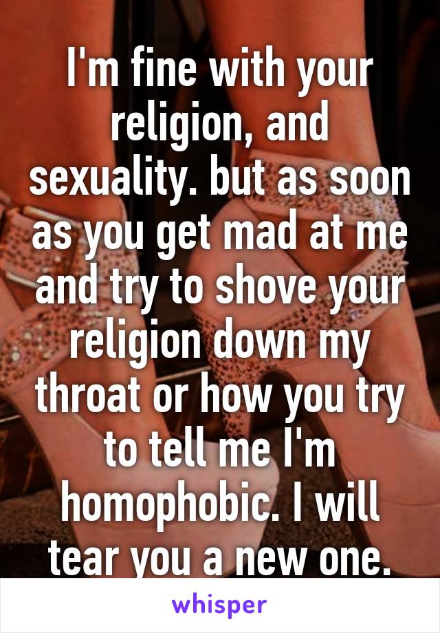 I'm fine with your religion, and sexuality. but as soon as you get mad at me and try to shove your religion down my throat or how you try to tell me I'm homophobic. I will tear you a new one.