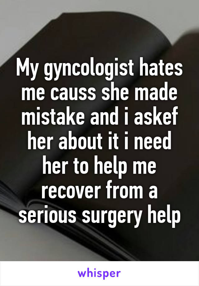 My gyncologist hates me causs she made mistake and i askef her about it i need her to help me recover from a serious surgery help