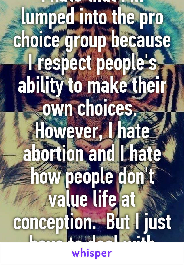 I hate that I'm lumped into the pro choice group because I respect people's ability to make their own choices.  However, I hate abortion and I hate how people don't value life at conception.  But I just have to deal with that.