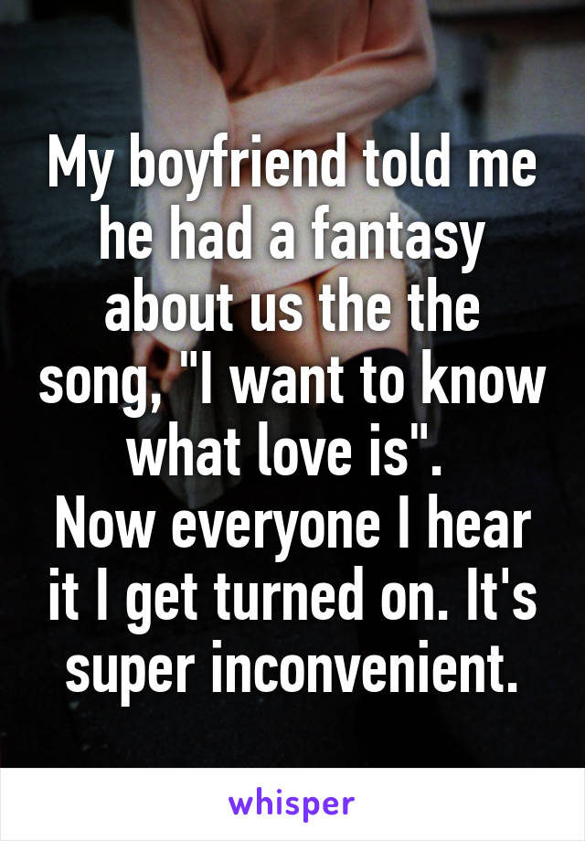 My boyfriend told me he had a fantasy about us the the song, "I want to know what love is". 
Now everyone I hear it I get turned on. It's super inconvenient.