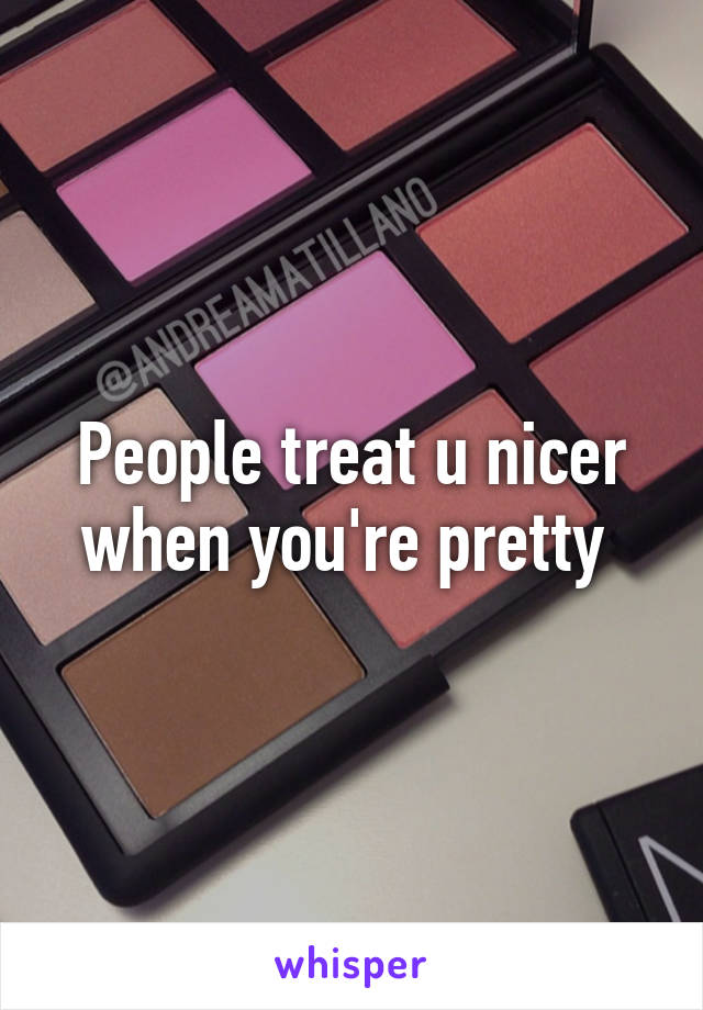 People treat u nicer when you're pretty 