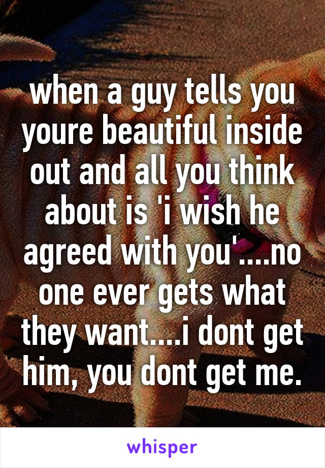 when a guy tells you youre beautiful inside out and all you think about is 'i wish he agreed with you'....no one ever gets what they want....i dont get him, you dont get me.