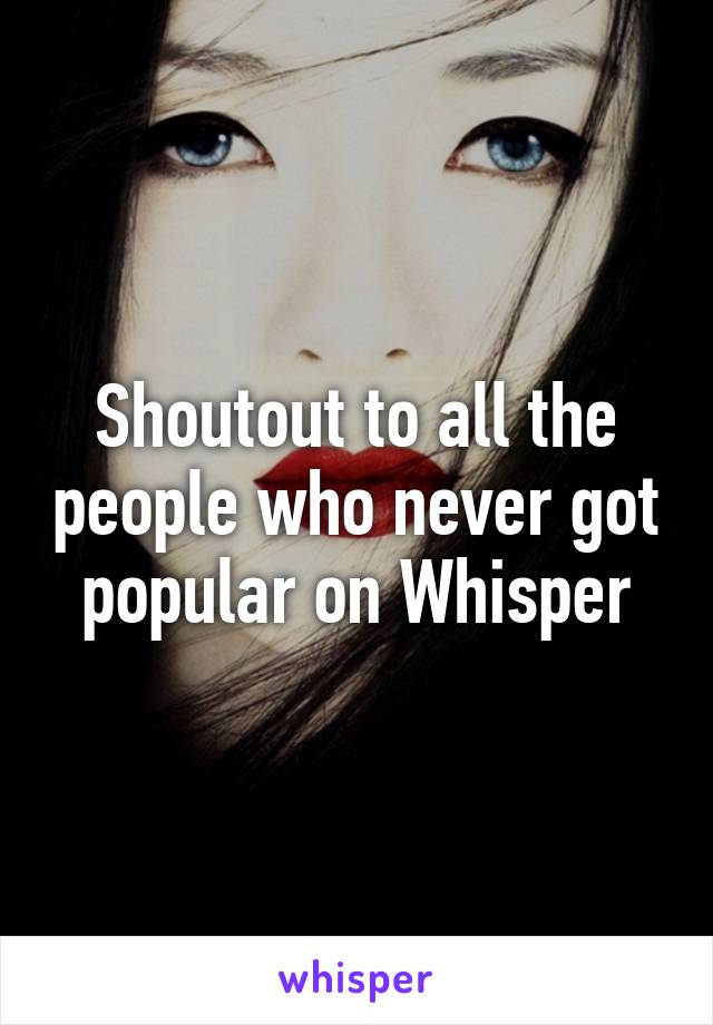 Shoutout to all the people who never got popular on Whisper