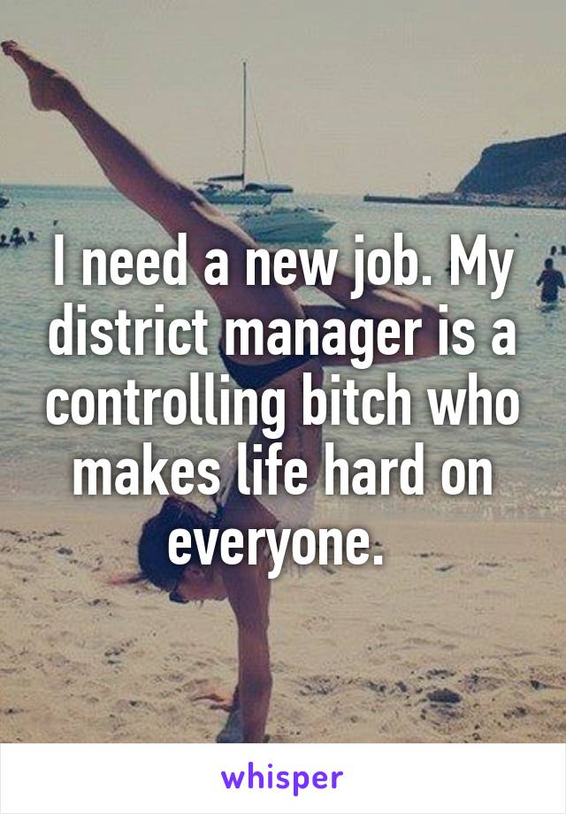I need a new job. My district manager is a controlling bitch who makes life hard on everyone. 