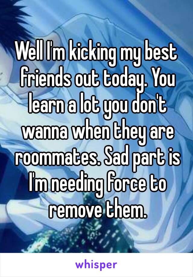 Well I'm kicking my best friends out today. You learn a lot you don't wanna when they are roommates. Sad part is I'm needing force to remove them.