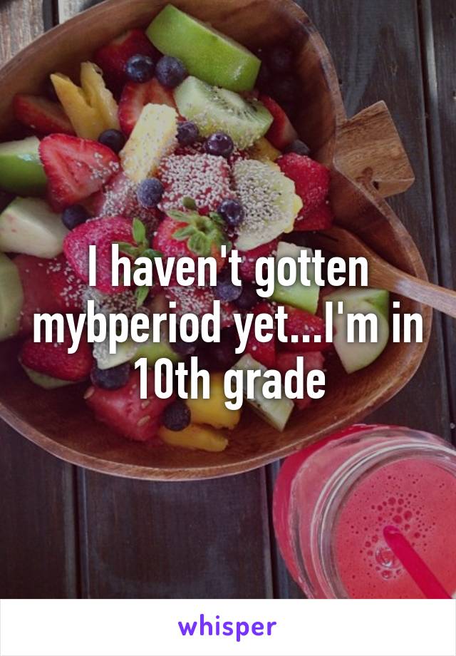 I haven't gotten mybperiod yet...I'm in 10th grade
