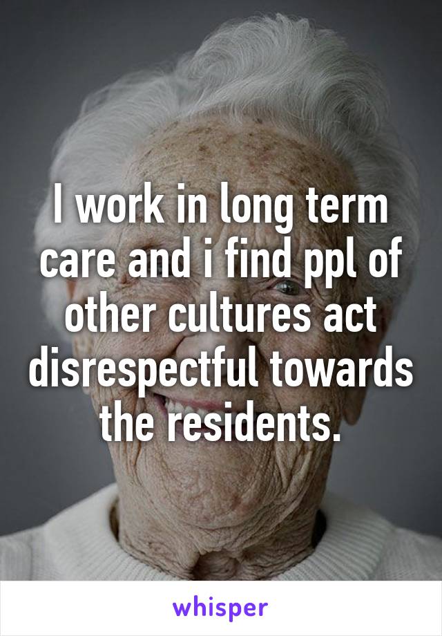 I work in long term care and i find ppl of other cultures act disrespectful towards the residents.
