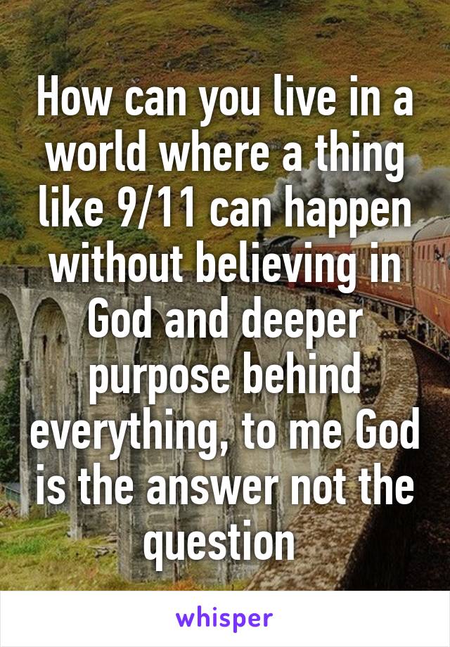 How can you live in a world where a thing like 9/11 can happen without believing in God and deeper purpose behind everything, to me God is the answer not the question 