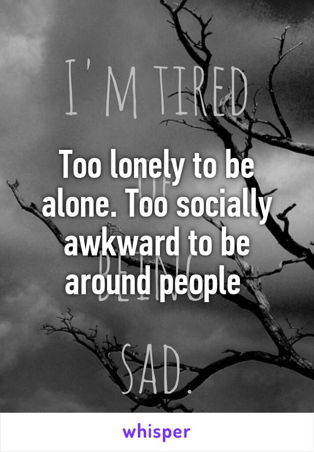 Too lonely to be alone. Too socially awkward to be around people 