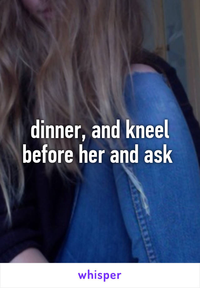 dinner, and kneel before her and ask 