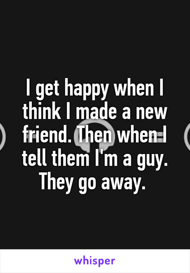 I get happy when I think I made a new friend. Then when I tell them I'm a guy. They go away. 
