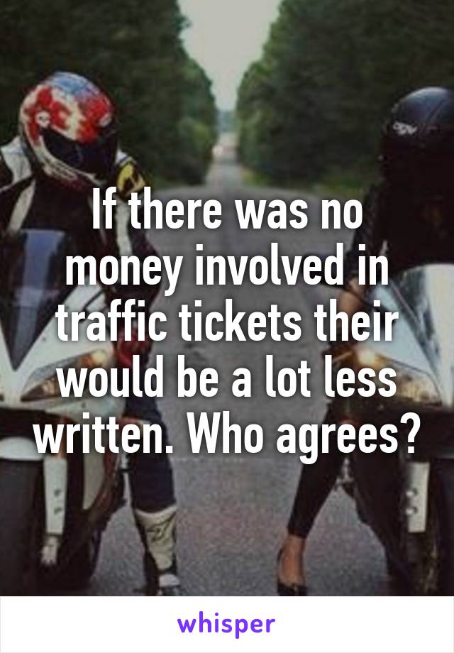 If there was no money involved in traffic tickets their would be a lot less written. Who agrees?