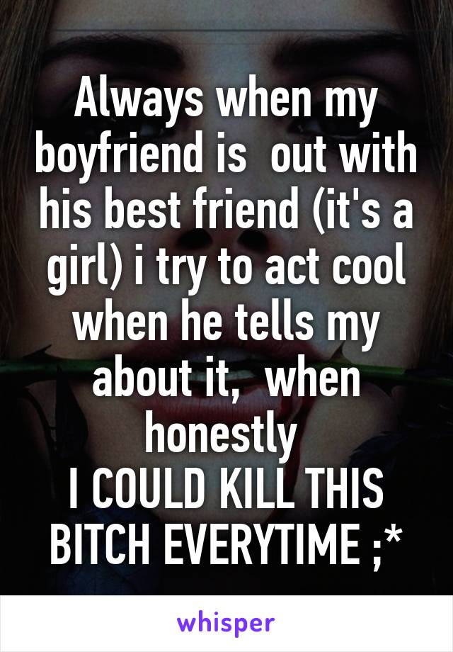 Always when my boyfriend is  out with his best friend (it's a girl) i try to act cool when he tells my about it,  when honestly 
I COULD KILL THIS BITCH EVERYTIME ;*