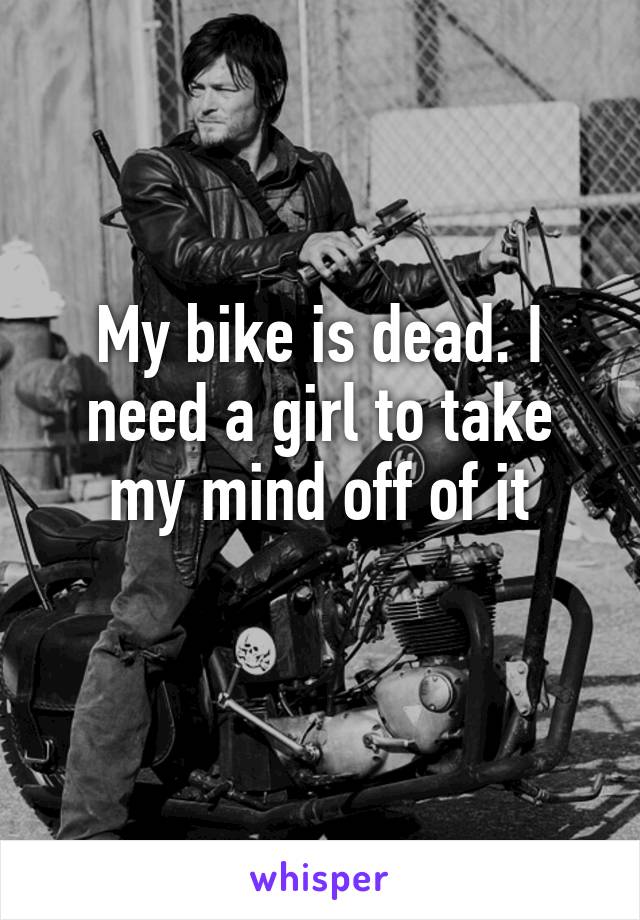 My bike is dead. I need a girl to take my mind off of it
